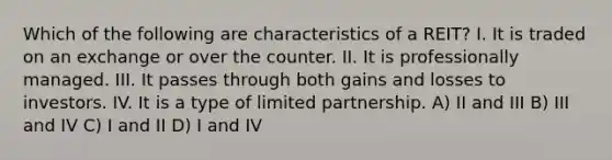 Which of the following are characteristics of a REIT? I. It is traded on an exchange or over the counter. II. It is professionally managed. III. It passes through both gains and losses to investors. IV. It is a type of limited partnership. A) II and III B) III and IV C) I and II D) I and IV