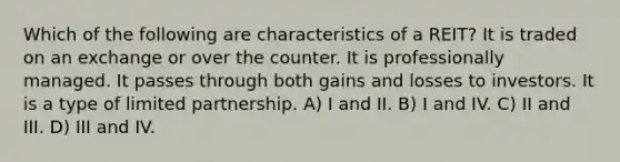 Which of the following are characteristics of a REIT? It is traded on an exchange or over the counter. It is professionally managed. It passes through both gains and losses to investors. It is a type of limited partnership. A) I and II. B) I and IV. C) II and III. D) III and IV.