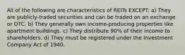 All of the following are characteristics of REITs EXCEPT: a) They are publicly-traded securities and can be traded on an exchange or OTC. b) They generally own income-producing properties like apartment buildings. c) They distribute 90% of their income to shareholders. d) They must be registered under the Investment Company Act of 1940.