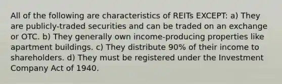 All of the following are characteristics of REITs EXCEPT: a) They are publicly-traded securities and can be traded on an exchange or OTC. b) They generally own income-producing properties like apartment buildings. c) They distribute 90% of their income to shareholders. d) They must be registered under the Investment Company Act of 1940.