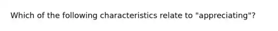 Which of the following characteristics relate to "appreciating"?