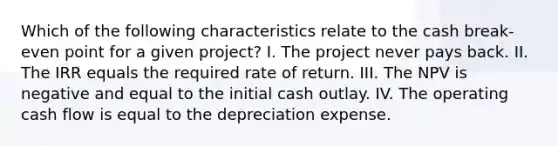 Which of the following characteristics relate to the cash break-even point for a given project? I. The project never pays back. II. The IRR equals the required rate of return. III. The NPV is negative and equal to the initial cash outlay. IV. The operating cash flow is equal to the depreciation expense.