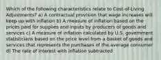 Which of the following characteristics relate to Cost-of-Living Adjustments? a) A contractual provision that wage increases will keep up with inflation b) A measure of inflation based on the prices paid for supplies and inputs by producers of goods and services c) A measure of inflation calculated by U.S. government statisticians based on the price level from a basket of goods and services that represents the purchases of the average consumer d) The rate of interest with inflation subtracted