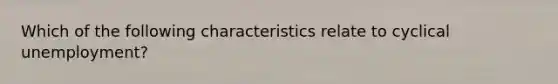 Which of the following characteristics relate to cyclical unemployment?