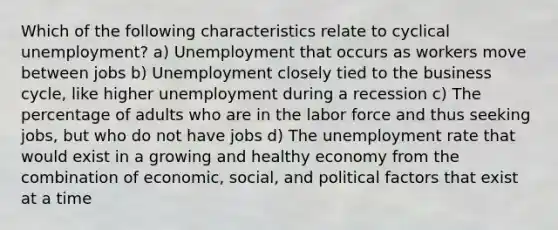 Which of the following characteristics relate to cyclical unemployment? a) Unemployment that occurs as workers move between jobs b) Unemployment closely tied to the business cycle, like higher unemployment during a recession c) The percentage of adults who are in the labor force and thus seeking jobs, but who do not have jobs d) The unemployment rate that would exist in a growing and healthy economy from the combination of economic, social, and political factors that exist at a time