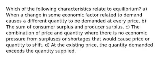 Which of the following characteristics relate to equilibrium? a) When a change in some economic factor related to demand causes a different quantity to be demanded at every price. b) The sum of consumer surplus and producer surplus. c) The combination of price and quantity where there is no economic pressure from surpluses or shortages that would cause price or quantity to shift. d) At the existing price, the quantity demanded exceeds the quantity supplied.