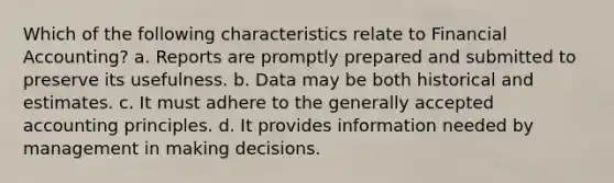 Which of the following characteristics relate to Financial Accounting? a. Reports are promptly prepared and submitted to preserve its usefulness. b. Data may be both historical and estimates. c. It must adhere to the generally accepted accounting principles. d. It provides information needed by management in making decisions.