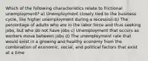 Which of the following characteristics relate to frictional unemployment? a) Unemployment closely tied to the business cycle, like higher unemployment during a recession b) The percentage of adults who are in the labor force and thus seeking jobs, but who do not have jobs c) Unemployment that occurs as workers move between jobs d) The unemployment rate that would exist in a growing and healthy economy from the combination of economic, social, and political factors that exist at a time