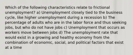 Which of the following characteristics relate to frictional unemployment? a) Unemployment closely tied to the business cycle, like higher unemployment during a recession b) The percentage of adults who are in the labor force and thus seeking jobs, but who do not have jobs c) Unemployment that occurs as workers move between jobs d) The unemployment rate that would exist in a growing and healthy economy from the combination of economic, social, and political factors that exist at a time