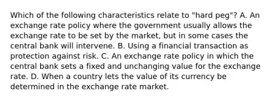 Which of the following characteristics relate to "hard peg"? A. An exchange rate policy where the government usually allows the exchange rate to be set by the market, but in some cases the central bank will intervene. B. Using a financial transaction as protection against risk. C. An exchange rate policy in which the central bank sets a fixed and unchanging value for the exchange rate. D. When a country lets the value of its currency be determined in the exchange rate market.