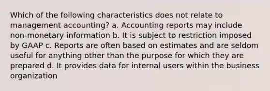 Which of the following characteristics does not relate to management accounting? a. Accounting reports may include non-monetary information b. It is subject to restriction imposed by GAAP c. Reports are often based on estimates and are seldom useful for anything other than the purpose for which they are prepared d. It provides data for internal users within the business organization