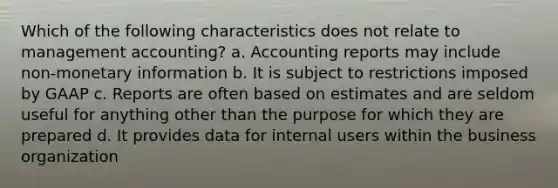 Which of the following characteristics does not relate to management accounting? a. Accounting reports may include non-monetary information b. It is subject to restrictions imposed by GAAP c. Reports are often based on estimates and are seldom useful for anything other than the purpose for which they are prepared d. It provides data for internal users within the business organization