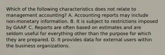 Which of the following characteristics does not relate to management accounting? A. Accounting reports may include non-monetary information. B. It is subject to restrictions imposed by GAAP. C. Reports are often based on estimates and are seldom useful for everything other than the purpose for which they are prepared. D. It provides data for external users within the business organizations.