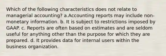 Which of the following characteristics does not relate to managerial accounting? a.Accounting reports may include non-monetary information. b. It is subject to restrictions imposed by GAAP. c. Reports are often based on estimates and are seldom useful for anything other than the purpose for which they are prepared. d. It provides data for internal users within the business organization.