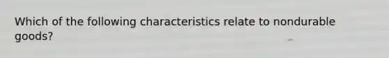 Which of the following characteristics relate to nondurable goods?