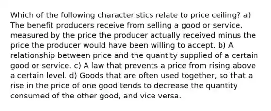 Which of the following characteristics relate to price ceiling? a) The benefit producers receive from selling a good or service, measured by the price the producer actually received minus the price the producer would have been willing to accept. b) A relationship between price and the quantity supplied of a certain good or service. c) A law that prevents a price from rising above a certain level. d) Goods that are often used together, so that a rise in the price of one good tends to decrease the quantity consumed of the other good, and vice versa.