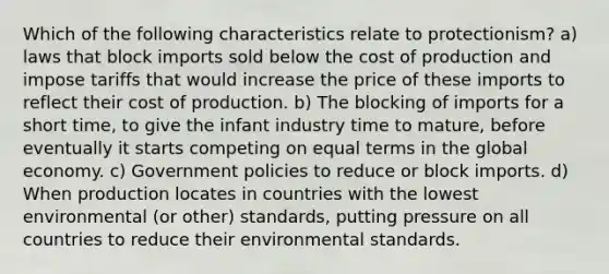 Which of the following characteristics relate to protectionism? a) laws that block imports sold below the cost of production and impose tariffs that would increase the price of these imports to reflect their cost of production. b) The blocking of imports for a short time, to give the infant industry time to mature, before eventually it starts competing on equal terms in the global economy. c) Government policies to reduce or block imports. d) When production locates in countries with the lowest environmental (or other) standards, putting pressure on all countries to reduce their environmental standards.