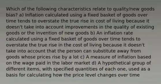 Which of the following characteristics relate to quality/new goods bias? a) Inflation calculated using a fixed basket of goods over time tends to overstate the true rise in cost of living because it doesn't take into account improvements in the quality of existing goods or the invention of new goods b) An inflation rate calculated using a fixed basket of goods over time tends to overstate the true rise in the cost of living because it doesn't take into account that the person can substitute away from goods whose prices rise by a lot c) A measure of inflation based on the wage paid in the labor market d) A hypothetical group of different items, with specified quantities of each one, used as a basis for calculating how the price level changes over time