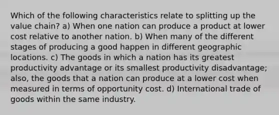 Which of the following characteristics relate to splitting up the value chain? a) When one nation can produce a product at lower cost relative to another nation. b) When many of the different stages of producing a good happen in different geographic locations. c) The goods in which a nation has its greatest productivity advantage or its smallest productivity disadvantage; also, the goods that a nation can produce at a lower cost when measured in terms of opportunity cost. d) International trade of goods within the same industry.