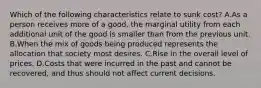 Which of the following characteristics relate to sunk cost? A.As a person receives more of a good, the marginal utility from each additional unit of the good is smaller than from the previous unit. B.When the mix of goods being produced represents the allocation that society most desires. C.Rise in the overall level of prices. D.Costs that were incurred in the past and cannot be recovered, and thus should not affect current decisions.