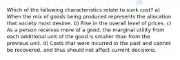 Which of the following characteristics relate to sunk cost? a) When the mix of goods being produced represents the allocation that society most desires. b) Rise in the overall level of prices. c) As a person receives more of a good, the marginal utility from each additional unit of the good is smaller than from the previous unit. d) Costs that were incurred in the past and cannot be recovered, and thus should not affect current decisions.