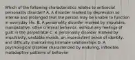 Which of the following characteristics relates to antisocial personality disorder? A. A disorder marked by depression so intense and prolonged that the person may be unable to function in everyday life. B. A personality disorder marked by impulsive, manipulative, often criminal behavior, without any feelings of guilt in the perpetrator C. A personality disorder marked by impulsivity, unstable moods, an inconsistent sense of identity, and difficulty maintaining intimate relationships D. A psychological disorder characterized by enduring, inflexible, maladaptive patterns of behavior