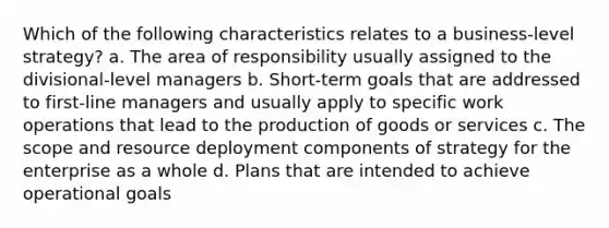 Which of the following characteristics relates to a business-level strategy? a. The area of responsibility usually assigned to the divisional-level managers b. Short-term goals that are addressed to first-line managers and usually apply to specific work operations that lead to the production of goods or services c. The scope and resource deployment components of strategy for the enterprise as a whole d. Plans that are intended to achieve operational goals