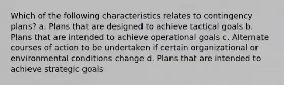 Which of the following characteristics relates to contingency plans? a. Plans that are designed to achieve tactical goals b. Plans that are intended to achieve operational goals c. Alternate courses of action to be undertaken if certain organizational or environmental conditions change d. Plans that are intended to achieve strategic goals