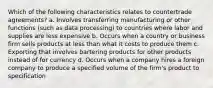 Which of the following characteristics relates to countertrade agreements? a. Involves transferring manufacturing or other functions (such as data processing) to countries where labor and supplies are less expensive b. Occurs when a country or business firm sells products at less than what it costs to produce them c. Exporting that involves bartering products for other products instead of for currency d. Occurs when a company hires a foreign company to produce a specified volume of the firm's product to specification