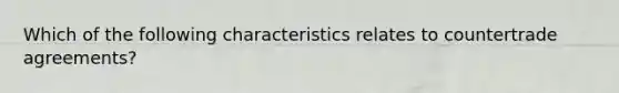 Which of the following characteristics relates to countertrade agreements?