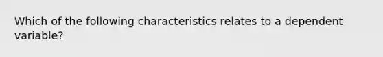 Which of the following characteristics relates to a dependent variable?