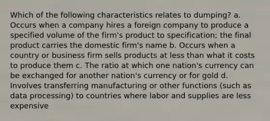 Which of the following characteristics relates to dumping? a. Occurs when a company hires a foreign company to produce a specified volume of the firm's product to specification; the final product carries the domestic firm's name b. Occurs when a country or business firm sells products at less than what it costs to produce them c. The ratio at which one nation's currency can be exchanged for another nation's currency or for gold d. Involves transferring manufacturing or other functions (such as data processing) to countries where labor and supplies are less expensive