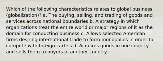 Which of the following characteristics relates to global business (globalization)? a. The buying, selling, and trading of goods and services across national boundaries b. A strategy in which organizations treat the entire world or major regions of it as the domain for conducting business c. Allows selected American firms desiring international trade to form monopolies in order to compete with foreign cartels d. Acquires goods in one country and sells them to buyers in another country