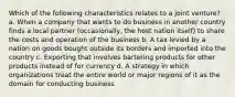 Which of the following characteristics relates to a joint venture? a. When a company that wants to do business in another country finds a local partner (occasionally, the host nation itself) to share the costs and operation of the business b. A tax levied by a nation on goods bought outside its borders and imported into the country c. Exporting that involves bartering products for other products instead of for currency d. A strategy in which organizations treat the entire world or major regions of it as the domain for conducting business