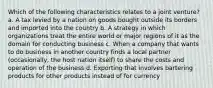 Which of the following characteristics relates to a joint venture? a. A tax levied by a nation on goods bought outside its borders and imported into the country b. A strategy in which organizations treat the entire world or major regions of it as the domain for conducting business c. When a company that wants to do business in another country finds a local partner (occasionally, the host nation itself) to share the costs and operation of the business d. Exporting that involves bartering products for other products instead of for currency