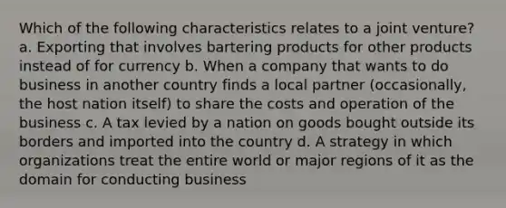 Which of the following characteristics relates to a joint venture? a. Exporting that involves bartering products for other products instead of for currency b. When a company that wants to do business in another country finds a local partner (occasionally, the host nation itself) to share the costs and operation of the business c. A tax levied by a nation on goods bought outside its borders and imported into the country d. A strategy in which organizations treat the entire world or major regions of it as the domain for conducting business