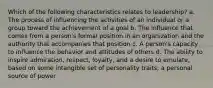 Which of the following characteristics relates to leadership? a. The process of influencing the activities of an individual or a group toward the achievement of a goal b. The influence that comes from a person's formal position in an organization and the authority that accompanies that position c. A person's capacity to influence the behavior and attitudes of others d. The ability to inspire admiration, respect, loyalty, and a desire to emulate, based on some intangible set of personality traits; a personal source of power