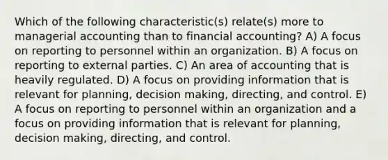 Which of the following characteristic(s) relate(s) more to managerial accounting than to financial accounting? A) A focus on reporting to personnel within an organization. B) A focus on reporting to external parties. C) An area of accounting that is heavily regulated. D) A focus on providing information that is relevant for planning, decision making, directing, and control. E) A focus on reporting to personnel within an organization and a focus on providing information that is relevant for planning, decision making, directing, and control.