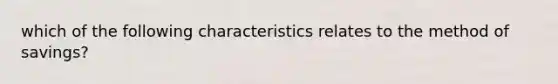 which of the following characteristics relates to the method of savings?