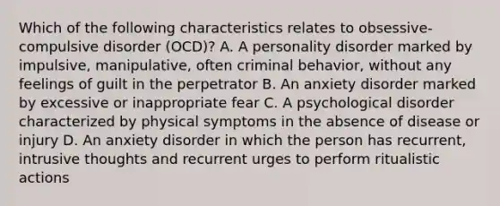 Which of the following characteristics relates to obsessive-compulsive disorder (OCD)? A. A personality disorder marked by impulsive, manipulative, often criminal behavior, without any feelings of guilt in the perpetrator B. An anxiety disorder marked by excessive or inappropriate fear C. A psychological disorder characterized by physical symptoms in the absence of disease or injury D. An anxiety disorder in which the person has recurrent, intrusive thoughts and recurrent urges to perform ritualistic actions