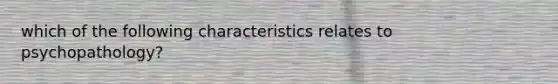 which of the following characteristics relates to psychopathology?