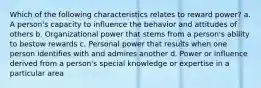 Which of the following characteristics relates to reward power? a. A person's capacity to influence the behavior and attitudes of others b. Organizational power that stems from a person's ability to bestow rewards c. Personal power that results when one person identifies with and admires another d. Power or influence derived from a person's special knowledge or expertise in a particular area