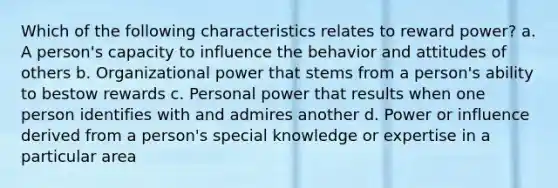 Which of the following characteristics relates to reward power? a. A person's capacity to influence the behavior and attitudes of others b. Organizational power that stems from a person's ability to bestow rewards c. Personal power that results when one person identifies with and admires another d. Power or influence derived from a person's special knowledge or expertise in a particular area