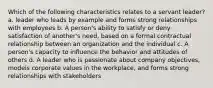 Which of the following characteristics relates to a servant leader? a. leader who leads by example and forms strong relationships with employees b. A person's ability to satisfy or deny satisfaction of another's need, based on a formal contractual relationship between an organization and the individual c. A person's capacity to influence the behavior and attitudes of others d. A leader who is passionate about company objectives, models corporate values in the workplace, and forms strong relationships with stakeholders