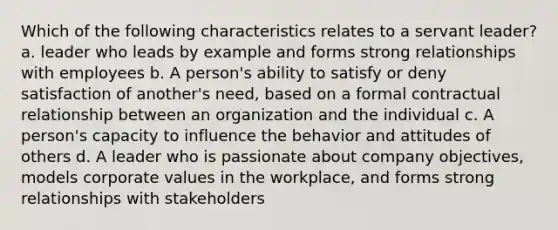 Which of the following characteristics relates to a servant leader? a. leader who leads by example and forms strong relationships with employees b. A person's ability to satisfy or deny satisfaction of another's need, based on a formal contractual relationship between an organization and the individual c. A person's capacity to influence the behavior and attitudes of others d. A leader who is passionate about company objectives, models corporate values in the workplace, and forms strong relationships with stakeholders