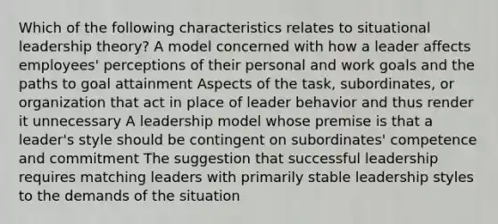 Which of the following characteristics relates to situational leadership theory? A model concerned with how a leader affects employees' perceptions of their personal and work goals and the paths to goal attainment Aspects of the task, subordinates, or organization that act in place of leader behavior and thus render it unnecessary A leadership model whose premise is that a leader's style should be contingent on subordinates' competence and commitment The suggestion that successful leadership requires matching leaders with primarily stable leadership styles to the demands of the situation