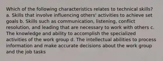 Which of the following characteristics relates to technical skills? a. Skills that involve influencing others' activities to achieve set goals b. Skills such as communication, listening, conflict resolution, and leading that are necessary to work with others c. The knowledge and ability to accomplish the specialized activities of the work group d. The intellectual abilities to process information and make accurate decisions about the work group and the job tasks