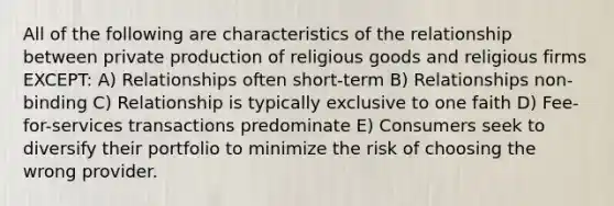 All of the following are characteristics of the relationship between private production of religious goods and religious firms EXCEPT: A) Relationships often short-term B) Relationships non-binding C) Relationship is typically exclusive to one faith D) Fee-for-services transactions predominate E) Consumers seek to diversify their portfolio to minimize the risk of choosing the wrong provider.