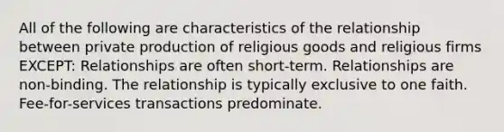 All of the following are characteristics of the relationship between private production of religious goods and religious firms EXCEPT: Relationships are often short-term. Relationships are non-binding. The relationship is typically exclusive to one faith. Fee-for-services transactions predominate.