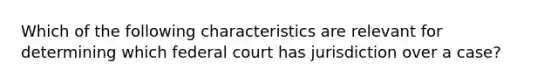 Which of the following characteristics are relevant for determining which federal court has jurisdiction over a case?